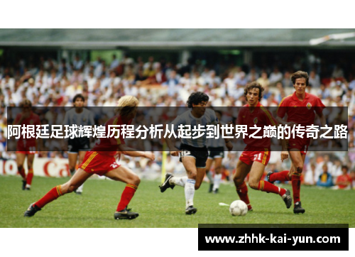 阿根廷足球辉煌历程分析从起步到世界之巅的传奇之路