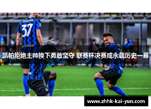 凯帕拒绝主帅换下勇敢坚守 联赛杯决赛成永载历史一幕